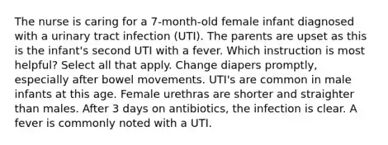 The nurse is caring for a 7-month-old female infant diagnosed with a urinary tract infection (UTI). The parents are upset as this is the infant's second UTI with a fever. Which instruction is most helpful? Select all that apply. Change diapers promptly, especially after bowel movements. UTI's are common in male infants at this age. Female urethras are shorter and straighter than males. After 3 days on antibiotics, the infection is clear. A fever is commonly noted with a UTI.