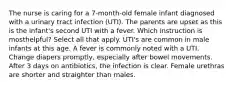 The nurse is caring for a 7-month-old female infant diagnosed with a urinary tract infection (UTI). The parents are upset as this is the infant's second UTI with a fever. Which instruction is mosthelpful? Select all that apply. UTI's are common in male infants at this age. A fever is commonly noted with a UTI. Change diapers promptly, especially after bowel movements. After 3 days on antibiotics, the infection is clear. Female urethras are shorter and straighter than males.