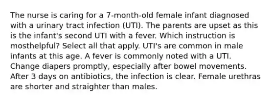 The nurse is caring for a 7-month-old female infant diagnosed with a urinary tract infection (UTI). The parents are upset as this is the infant's second UTI with a fever. Which instruction is mosthelpful? Select all that apply. UTI's are common in male infants at this age. A fever is commonly noted with a UTI. Change diapers promptly, especially after bowel movements. After 3 days on antibiotics, the infection is clear. Female urethras are shorter and straighter than males.