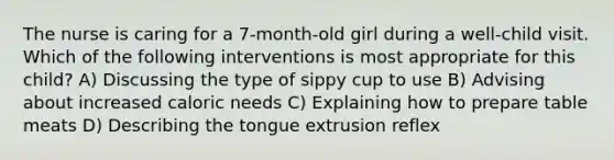 The nurse is caring for a 7-month-old girl during a well-child visit. Which of the following interventions is most appropriate for this child? A) Discussing the type of sippy cup to use B) Advising about increased caloric needs C) Explaining how to prepare table meats D) Describing the tongue extrusion reflex