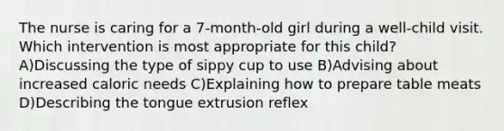 The nurse is caring for a 7-month-old girl during a well-child visit. Which intervention is most appropriate for this child? A)Discussing the type of sippy cup to use B)Advising about increased caloric needs C)Explaining how to prepare table meats D)Describing the tongue extrusion reflex