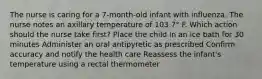 The nurse is caring for a 7-month-old infant with influenza. The nurse notes an axillary temperature of 103.7° F. Which action should the nurse take first? Place the child in an ice bath for 30 minutes Administer an oral antipyretic as prescribed Confirm accuracy and notify the health care Reassess the infant's temperature using a rectal thermometer