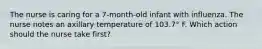 The nurse is caring for a 7-month-old infant with influenza. The nurse notes an axillary temperature of 103.7° F. Which action should the nurse take first?