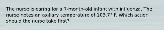 The nurse is caring for a 7-month-old infant with influenza. The nurse notes an axillary temperature of 103.7° F. Which action should the nurse take first?