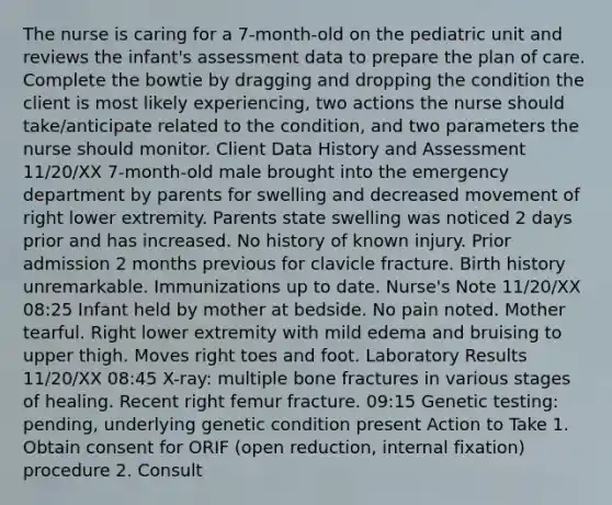 The nurse is caring for a 7-month-old on the pediatric unit and reviews the infant's assessment data to prepare the plan of care. Complete the bowtie by dragging and dropping the condition the client is most likely experiencing, two actions the nurse should take/anticipate related to the condition, and two parameters the nurse should monitor. Client Data History and Assessment 11/20/XX 7-month-old male brought into the emergency department by parents for swelling and decreased movement of right lower extremity. Parents state swelling was noticed 2 days prior and has increased. No history of known injury. Prior admission 2 months previous for clavicle fracture. Birth history unremarkable. Immunizations up to date. Nurse's Note 11/20/XX 08:25 Infant held by mother at bedside. No pain noted. Mother tearful. Right lower extremity with mild edema and bruising to upper thigh. Moves right toes and foot. Laboratory Results 11/20/XX 08:45 X-ray: multiple bone fractures in various stages of healing. Recent right femur fracture. 09:15 Genetic testing: pending, underlying genetic condition present Action to Take 1. Obtain consent for ORIF (open reduction, internal fixation) procedure 2. Consult