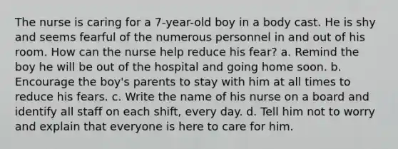 The nurse is caring for a 7-year-old boy in a body cast. He is shy and seems fearful of the numerous personnel in and out of his room. How can the nurse help reduce his fear? a. Remind the boy he will be out of the hospital and going home soon. b. Encourage the boy's parents to stay with him at all times to reduce his fears. c. Write the name of his nurse on a board and identify all staff on each shift, every day. d. Tell him not to worry and explain that everyone is here to care for him.