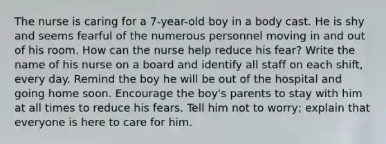 The nurse is caring for a 7-year-old boy in a body cast. He is shy and seems fearful of the numerous personnel moving in and out of his room. How can the nurse help reduce his fear? Write the name of his nurse on a board and identify all staff on each shift, every day. Remind the boy he will be out of the hospital and going home soon. Encourage the boy's parents to stay with him at all times to reduce his fears. Tell him not to worry; explain that everyone is here to care for him.