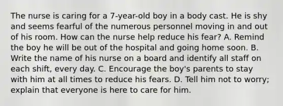 The nurse is caring for a 7-year-old boy in a body cast. He is shy and seems fearful of the numerous personnel moving in and out of his room. How can the nurse help reduce his fear? A. Remind the boy he will be out of the hospital and going home soon. B. Write the name of his nurse on a board and identify all staff on each shift, every day. C. Encourage the boy's parents to stay with him at all times to reduce his fears. D. Tell him not to worry; explain that everyone is here to care for him.