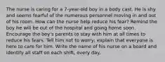 The nurse is caring for a 7-year-old boy in a body cast. He is shy and seems fearful of the numerous personnel moving in and out of his room. How can the nurse help reduce his fear? Remind the boy he will be out of the hospital and going home soon. Encourage the boy's parents to stay with him at all times to reduce his fears. Tell him not to worry; explain that everyone is here to care for him. Write the name of his nurse on a board and identify all staff on each shift, every day.