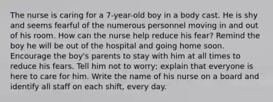 The nurse is caring for a 7-year-old boy in a body cast. He is shy and seems fearful of the numerous personnel moving in and out of his room. How can the nurse help reduce his fear? Remind the boy he will be out of the hospital and going home soon. Encourage the boy's parents to stay with him at all times to reduce his fears. Tell him not to worry; explain that everyone is here to care for him. Write the name of his nurse on a board and identify all staff on each shift, every day.