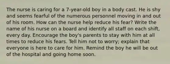 The nurse is caring for a 7-year-old boy in a body cast. He is shy and seems fearful of the numerous personnel moving in and out of his room. How can the nurse help reduce his fear? Write the name of his nurse on a board and identify all staff on each shift, every day. Encourage the boy's parents to stay with him at all times to reduce his fears. Tell him not to worry; explain that everyone is here to care for him. Remind the boy he will be out of the hospital and going home soon.