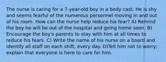 The nurse is caring for a 7-year-old boy in a body cast. He is shy and seems fearful of the numerous personnel moving in and out of his room. How can the nurse help reduce his fear? A) Remind the boy he will be out of the hospital and going home soon. B) Encourage the boy's parents to stay with him at all times to reduce his fears. C) Write the name of his nurse on a board and identify all staff on each shift, every day. D)Tell him not to worry; explain that everyone is here to care for him.