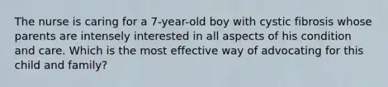 The nurse is caring for a 7-year-old boy with cystic fibrosis whose parents are intensely interested in all aspects of his condition and care. Which is the most effective way of advocating for this child and family?