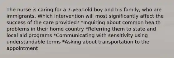 The nurse is caring for a 7-year-old boy and his family, who are immigrants. Which intervention will most significantly affect the success of the care provided? *Inquiring about common health problems in their home country *Referring them to state and local aid programs *Communicating with sensitivity using understandable terms *Asking about transportation to the appointment