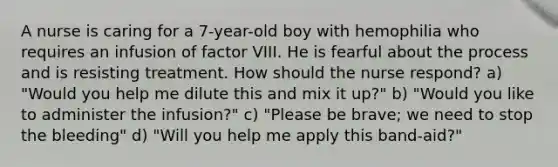 A nurse is caring for a 7-year-old boy with hemophilia who requires an infusion of factor VIII. He is fearful about the process and is resisting treatment. How should the nurse respond? a) "Would you help me dilute this and mix it up?" b) "Would you like to administer the infusion?" c) "Please be brave; we need to stop the bleeding" d) "Will you help me apply this band-aid?"