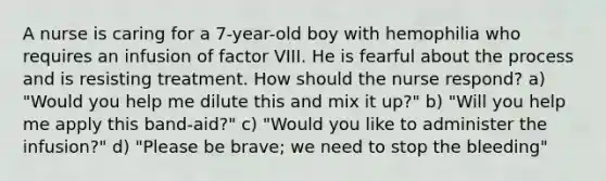 A nurse is caring for a 7-year-old boy with hemophilia who requires an infusion of factor VIII. He is fearful about the process and is resisting treatment. How should the nurse respond? a) "Would you help me dilute this and mix it up?" b) "Will you help me apply this band-aid?" c) "Would you like to administer the infusion?" d) "Please be brave; we need to stop the bleeding"