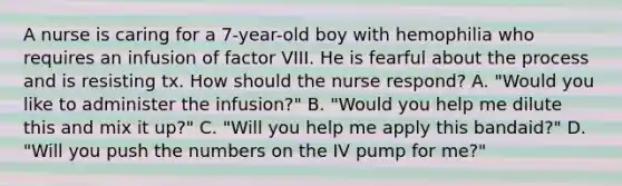 A nurse is caring for a 7-year-old boy with hemophilia who requires an infusion of factor VIII. He is fearful about the process and is resisting tx. How should the nurse respond? A. "Would you like to administer the infusion?" B. "Would you help me dilute this and mix it up?" C. "Will you help me apply this bandaid?" D. "Will you push the numbers on the IV pump for me?"