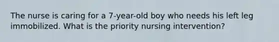 The nurse is caring for a 7-year-old boy who needs his left leg immobilized. What is the priority nursing intervention?