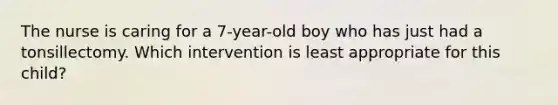 The nurse is caring for a 7-year-old boy who has just had a tonsillectomy. Which intervention is least appropriate for this child?