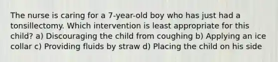 The nurse is caring for a 7-year-old boy who has just had a tonsillectomy. Which intervention is least appropriate for this child? a) Discouraging the child from coughing b) Applying an ice collar c) Providing fluids by straw d) Placing the child on his side