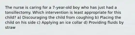 The nurse is caring for a 7-year-old boy who has just had a tonsillectomy. Which intervention is least appropriate for this child? a) Discouraging the child from coughing b) Placing the child on his side c) Applying an ice collar d) Providing fluids by straw