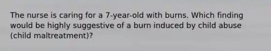 The nurse is caring for a 7-year-old with burns. Which finding would be highly suggestive of a burn induced by child abuse (child maltreatment)?