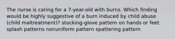 The nurse is caring for a 7-year-old with burns. Which finding would be highly suggestive of a burn induced by child abuse (child maltreatment)? stocking-glove pattern on hands or feet splash patterns nonuniform pattern spattering pattern