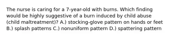 The nurse is caring for a 7-year-old with burns. Which finding would be highly suggestive of a burn induced by child abuse (child maltreatment)? A.) stocking-glove pattern on hands or feet B.) splash patterns C.) nonuniform pattern D.) spattering pattern