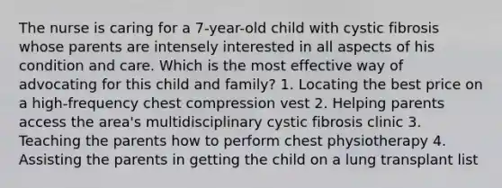 The nurse is caring for a 7-year-old child with cystic fibrosis whose parents are intensely interested in all aspects of his condition and care. Which is the most effective way of advocating for this child and family? 1. Locating the best price on a high-frequency chest compression vest 2. Helping parents access the area's multidisciplinary cystic fibrosis clinic 3. Teaching the parents how to perform chest physiotherapy 4. Assisting the parents in getting the child on a lung transplant list