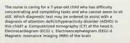 The nurse is caring for a 7-year-old child who has difficulty concentrating and completing tasks and who cannot seem to sit still. Which diagnostic test may be ordered to assist with a diagnosis of attention deficit/hyperactivity disorder (ADHD) in this child? a. Computerized tomography (CT) of the head b. Electrocardiogram (ECG) c. Electroencephalogram (EEG) d. Magnetic resonance imaging (MRI) of the brain