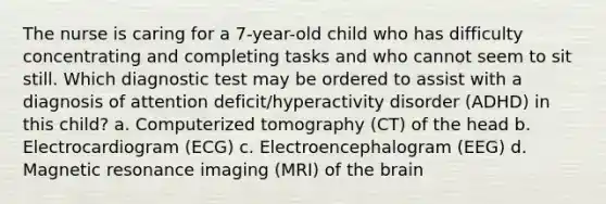 The nurse is caring for a 7-year-old child who has difficulty concentrating and completing tasks and who cannot seem to sit still. Which diagnostic test may be ordered to assist with a diagnosis of attention deficit/hyperactivity disorder (ADHD) in this child? a. Computerized tomography (CT) of the head b. Electrocardiogram (ECG) c. Electroencephalogram (EEG) d. Magnetic resonance imaging (MRI) of the brain