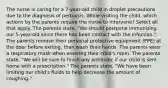 The nurse is caring for a 7-year-old child in droplet precautions due to the diagnosis of pertussis. While visiting the child, which actions by the parents require the nurse to intervene? Select all that apply. The parents state, "We should postpone immunizing our 5-year-old since there has been contact with the infection." The parents remove their personal protective equipment (PPE) at the door before exiting, then wash their hands. The parents wear a respiratory mask when entering their child's room. The parents state, "We will be sure to finish any antibiotic if our child is sent home with a prescription." The parents state, "We have been limiting our child's fluids to help decrease the amount of coughing."