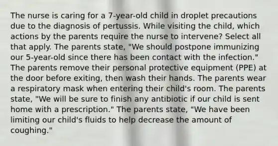 The nurse is caring for a 7-year-old child in droplet precautions due to the diagnosis of pertussis. While visiting the child, which actions by the parents require the nurse to intervene? Select all that apply. The parents state, "We should postpone immunizing our 5-year-old since there has been contact with the infection." The parents remove their personal protective equipment (PPE) at the door before exiting, then wash their hands. The parents wear a respiratory mask when entering their child's room. The parents state, "We will be sure to finish any antibiotic if our child is sent home with a prescription." The parents state, "We have been limiting our child's fluids to help decrease the amount of coughing."