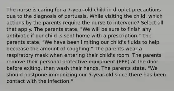 The nurse is caring for a 7-year-old child in droplet precautions due to the diagnosis of pertussis. While visiting the child, which actions by the parents require the nurse to intervene? Select all that apply. The parents state, "We will be sure to finish any antibiotic if our child is sent home with a prescription." The parents state, "We have been limiting our child's fluids to help decrease the amount of coughing." The parents wear a respiratory mask when entering their child's room. The parents remove their personal protective equipment (PPE) at the door before exiting, then wash their hands. The parents state, "We should postpone immunizing our 5-year-old since there has been contact with the infection."