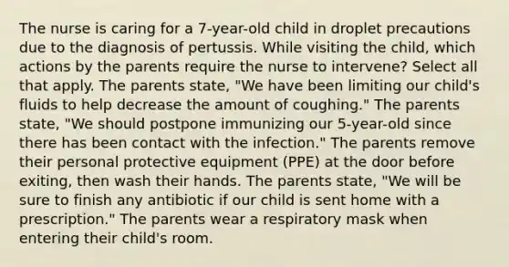 The nurse is caring for a 7-year-old child in droplet precautions due to the diagnosis of pertussis. While visiting the child, which actions by the parents require the nurse to intervene? Select all that apply. The parents state, "We have been limiting our child's fluids to help decrease the amount of coughing." The parents state, "We should postpone immunizing our 5-year-old since there has been contact with the infection." The parents remove their personal protective equipment (PPE) at the door before exiting, then wash their hands. The parents state, "We will be sure to finish any antibiotic if our child is sent home with a prescription." The parents wear a respiratory mask when entering their child's room.