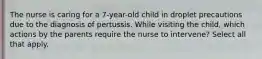 The nurse is caring for a 7-year-old child in droplet precautions due to the diagnosis of pertussis. While visiting the child, which actions by the parents require the nurse to intervene? Select all that apply.