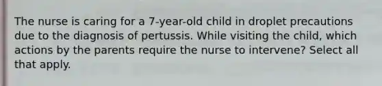 The nurse is caring for a 7-year-old child in droplet precautions due to the diagnosis of pertussis. While visiting the child, which actions by the parents require the nurse to intervene? Select all that apply.