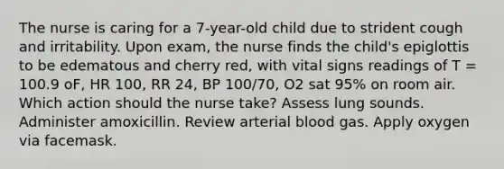 The nurse is caring for a 7-year-old child due to strident cough and irritability. Upon exam, the nurse finds the child's epiglottis to be edematous and cherry red, with vital signs readings of T = 100.9 oF, HR 100, RR 24, BP 100/70, O2 sat 95% on room air. Which action should the nurse take? Assess lung sounds. Administer amoxicillin. Review arterial blood gas. Apply oxygen via facemask.