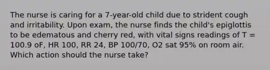 The nurse is caring for a 7-year-old child due to strident cough and irritability. Upon exam, the nurse finds the child's epiglottis to be edematous and cherry red, with vital signs readings of T = 100.9 oF, HR 100, RR 24, BP 100/70, O2 sat 95% on room air. Which action should the nurse take?