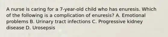 A nurse is caring for a 7-year-old child who has enuresis. Which of the following is a complication of enuresis? A. Emotional problems B. Urinary tract infections C. Progressive kidney disease D. Urosepsis