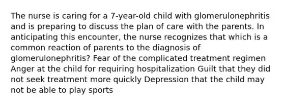 The nurse is caring for a 7-year-old child with glomerulonephritis and is preparing to discuss the plan of care with the parents. In anticipating this encounter, the nurse recognizes that which is a common reaction of parents to the diagnosis of glomerulonephritis? Fear of the complicated treatment regimen Anger at the child for requiring hospitalization Guilt that they did not seek treatment more quickly Depression that the child may not be able to play sports