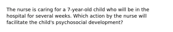 The nurse is caring for a 7-year-old child who will be in the hospital for several weeks. Which action by the nurse will facilitate the child's psychosocial development?