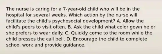 The nurse is caring for a 7-year-old child who will be in the hospital for several weeks. Which action by the nurse will facilitate the child's psychosocial development? A. Allow the child's peers to visit often. B. Ask the child what color gown he or she prefers to wear daily. C. Quickly come to the room while the child presses the call bell. D. Encourage the child to complete school work and provide guidance.