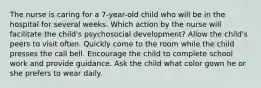 The nurse is caring for a 7-year-old child who will be in the hospital for several weeks. Which action by the nurse will facilitate the child's psychosocial development? Allow the child's peers to visit often. Quickly come to the room while the child presses the call bell. Encourage the child to complete school work and provide guidance. Ask the child what color gown he or she prefers to wear daily.