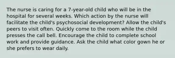 The nurse is caring for a 7-year-old child who will be in the hospital for several weeks. Which action by the nurse will facilitate the child's psychosocial development? Allow the child's peers to visit often. Quickly come to the room while the child presses the call bell. Encourage the child to complete school work and provide guidance. Ask the child what color gown he or she prefers to wear daily.