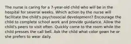 The nurse is caring for a 7-year-old child who will be in the hospital for several weeks. Which action by the nurse will facilitate the child's psychosocial development? Encourage the child to complete school work and provide guidance. Allow the child's peers to visit often. Quickly come to the room while the child presses the call bell. Ask the child what color gown he or she prefers to wear daily.