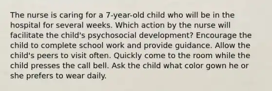 The nurse is caring for a 7-year-old child who will be in the hospital for several weeks. Which action by the nurse will facilitate the child's psychosocial development? Encourage the child to complete school work and provide guidance. Allow the child's peers to visit often. Quickly come to the room while the child presses the call bell. Ask the child what color gown he or she prefers to wear daily.
