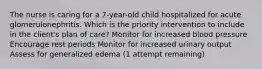 The nurse is caring for a 7-year-old child hospitalized for acute glomerulonephritis. Which is the priority intervention to include in the client's plan of care? Monitor for increased blood pressure Encourage rest periods Monitor for increased urinary output Assess for generalized edema (1 attempt remaining)