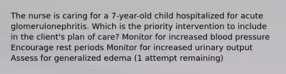 The nurse is caring for a 7-year-old child hospitalized for acute glomerulonephritis. Which is the priority intervention to include in the client's plan of care? Monitor for increased blood pressure Encourage rest periods Monitor for increased urinary output Assess for generalized edema (1 attempt remaining)