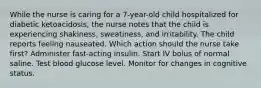 While the nurse is caring for a 7-year-old child hospitalized for diabetic ketoacidosis, the nurse notes that the child is experiencing shakiness, sweatiness, and irritability. The child reports feeling nauseated. Which action should the nurse take first? Administer fast-acting insulin. Start IV bolus of normal saline. Test blood glucose level. Monitor for changes in cognitive status.